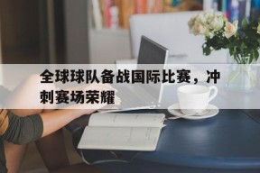 金年会体育-关于全球球队备战国际比赛，冲刺赛场荣耀的信息