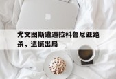 金年会APP-尤文图斯遭遇拉科鲁尼亚绝杀，遗憾出局