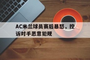 金年会体育-AC米兰球员赛后暴怒，控诉对手恶意犯规(ac米兰球员赛后暴怒,控诉对手恶意犯规怎么办)