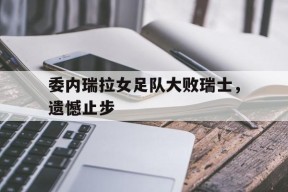 金年会APP-委内瑞拉女足队大败瑞士，遗憾止步