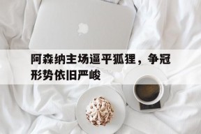 金年会平台-关于阿森纳主场逼平狐狸，争冠形势依旧严峻的信息