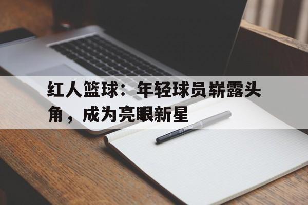 关于红人篮球：年轻球员崭露头角，成为亮眼新星的信息