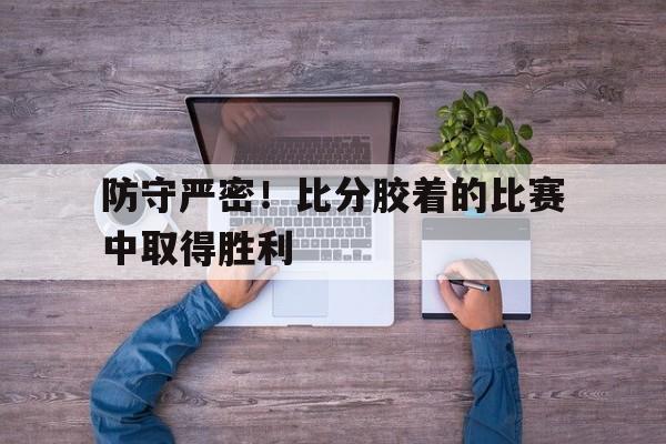 关于防守严密!比分胶着的比赛中取得胜利的信息 关于防守严密!比分胶着的比赛中取得胜利的信息